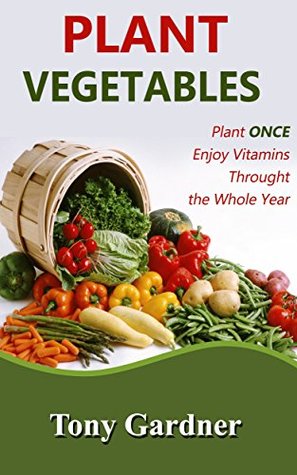 Download Plant Vegetables: Plant Once, Enjoy Vitamins Throughout the Whole Year (organic vegetables, gardening, organic farming) - Tony Gardner file in PDF