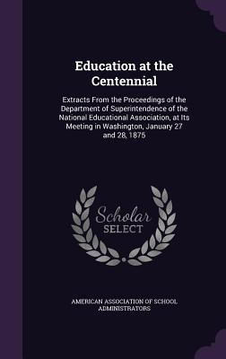 Read Online Education at the Centennial: Extracts from the Proceedings of the Department of Superintendence of the National Educational Association, at Its Meeting in Washington, January 27 and 28, 1875 - American Association of School Administr file in PDF