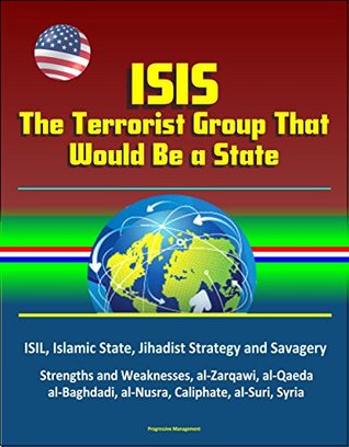 Download ISIS: The Terrorist Group That Would Be a State - ISIL, Islamic State, Jihadist Strategy and Savagery, Strengths and Weaknesses, al-Zarqawi, al-Qaeda, al-Baghdadi, al-Nusra, Caliphate, al-Suri, Syria - U.S. Government | ePub