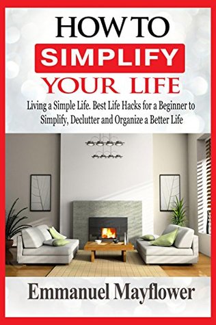 Full Download How to Simplify Your Life: Living a Simple Life. Best Life Hacks for a Beginner to Simplify, Declutter and Organize a Better Life - Emmanuel Mayflower file in PDF