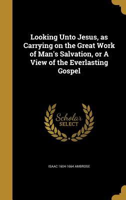 Read Online Looking Unto Jesus, as Carrying on the Great Work of Man's Salvation, or a View of the Everlasting Gospel - Isaac Ambrose | PDF