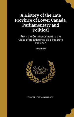 Read Online A History of the Late Province of Lower Canada, Parliamentary and Political: From the Commencement to the Close of Its Existence as a Separate Province; Volume 6 - Robert Christie | PDF