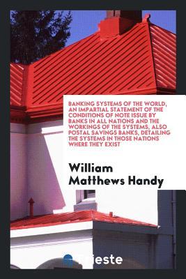 Read Banking Systems of the World, an Impartial Statement of the Conditions of Note Issue by Banks in All Nations and the Workings of the Systems, Also Postal Savings Banks, Detailing the Systems in Those Nations Where They Exist - William Matthews Handy | ePub