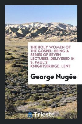 Read Online The Holy Women of the Gospel: Being a Series of Seven Lectures, Delivered in S. Paul's Knightsbridge, Lent - George Nugee file in PDF