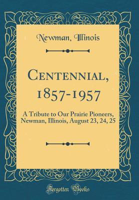 Full Download Centennial, 1857-1957: A Tribute to Our Prairie Pioneers, Newman, Illinois, August 23, 24, 25 (Classic Reprint) - Newman Illinois | ePub