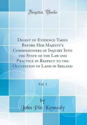 Read Online Digest of Evidence Taken Before Her Majesty's Commissioners of Inquiry Into the State of the Law and Practice in Respect to the Occupation of Land in Ireland, Vol. 1 (Classic Reprint) - John Pitt Kennedy | PDF