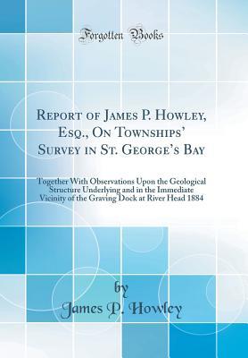 Download Report of James P. Howley, Esq., on Townships' Survey in St. George's Bay: Together with Observations Upon the Geological Structure Underlying and in the Immediate Vicinity of the Graving Dock at River Head 1884 (Classic Reprint) - James P. Howley | PDF