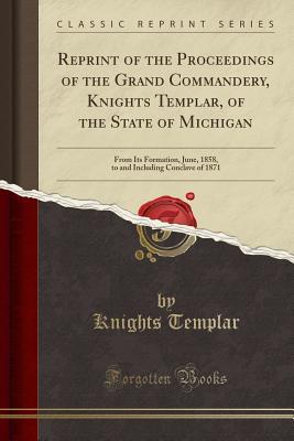 Read Reprint of the Proceedings of the Grand Commandery, Knights Templar, of the State of Michigan: From Its Formation, June, 1858, to and Including Conclave of 1871 (Classic Reprint) - Knights Templar file in ePub