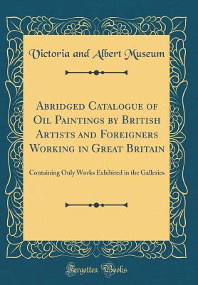 Full Download Abridged Catalogue of Oil Paintings by British Artists and Foreigners Working in Great Britain: Containing Only Works Exhibited in the Galleries (Classic Reprint) - Victoria and Albert Museum | PDF