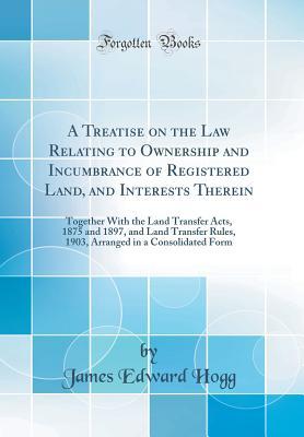 Download A Treatise on the Law Relating to Ownership and Incumbrance of Registered Land, and Interests Therein: Together with the Land Transfer Acts, 1875 and 1897, and Land Transfer Rules, 1903, Arranged in a Consolidated Form (Classic Reprint) - James Edward Hogg file in ePub