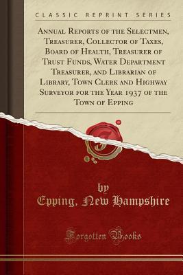 Read Online Annual Reports of the Selectmen, Treasurer, Collector of Taxes, Board of Health, Treasurer of Trust Funds, Water Department Treasurer, and Librarian of Library, Town Clerk and Highway Surveyor for the Year 1937 of the Town of Epping (Classic Reprint) - Epping New Hampshire file in PDF