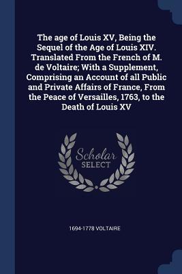 Read The Age of Louis XV, Being the Sequel of the Age of Louis XIV. Translated from the French of M. de Voltaire; With a Supplement, Comprising an Account of All Public and Private Affairs of France, from the Peace of Versailles, 1763, to the Death of Louis XV - 1694-1778 Voltaire file in PDF
