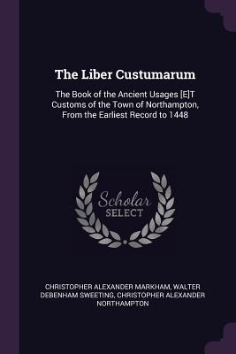 Full Download The Liber Custumarum: The Book of the Ancient Usages [e]t Customs of the Town of Northampton, from the Earliest Record to 1448 - Christopher Alexander Markham | ePub
