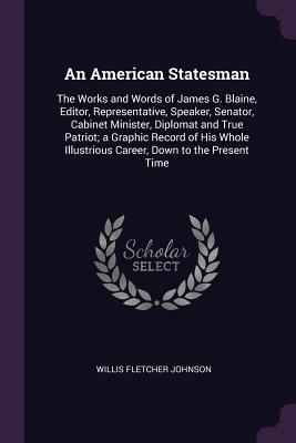 Read Online An American Statesman: The Works and Words of James G. Blaine, Editor, Representative, Speaker, Senator, Cabinet Minister, Diplomat and True Patriot; A Graphic Record of His Whole Illustrious Career, Down to the Present Time - Willis Fletcher Johnson file in PDF