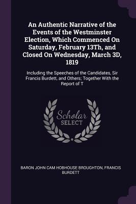 Read An Authentic Narrative of the Events of the Westminster Election, Which Commenced on Saturday, February 13th, and Closed on Wednesday, March 3D, 1819: Including the Speeches of the Candidates, Sir Francis Burdett, and Others; Together with the Report of T - Baron John Cam Hobhouse Broughton | PDF