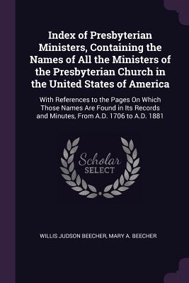 Full Download Index of Presbyterian Ministers, Containing the Names of All the Ministers of the Presbyterian Church in the United States of America: With References to the Pages on Which Those Names Are Found in Its Records and Minutes, from A.D. 1706 to A.D. 1881 - Willis J. Beecher | PDF