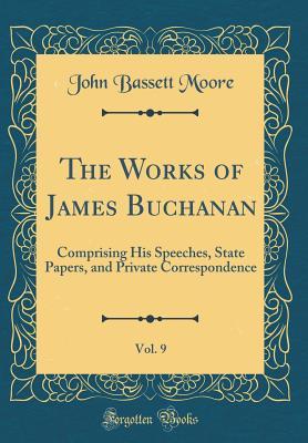 Full Download The Works of James Buchanan, Vol. 9: Comprising His Speeches, State Papers, and Private Correspondence (Classic Reprint) - John Bassett Moore | PDF