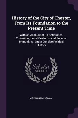 Read Online History of the City of Chester, from Its Foundation to the Present Time: With an Account of Its Antiquities, Curiosities, Local Customs, and Peculiar Immunities; And a Concise Political History - Joseph Hemingway file in ePub