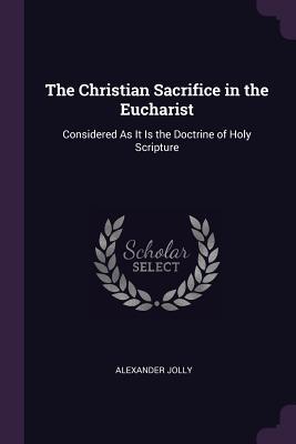 Full Download The Christian Sacrifice in the Eucharist: Considered as It Is the Doctrine of Holy Scripture - Alexander Jolly | PDF