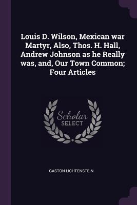 Read Louis D. Wilson, Mexican War Martyr, Also, Thos. H. Hall, Andrew Johnson as He Really Was, And, Our Town Common; Four Articles - Gaston Lichtenstein | ePub