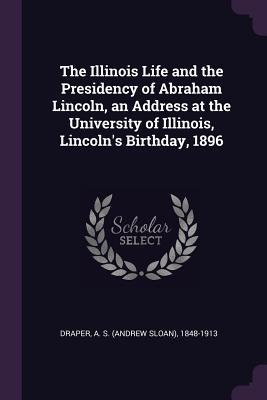 Read Online The Illinois Life and the Presidency of Abraham Lincoln, an Address at the University of Illinois, Lincoln's Birthday, 1896 - A S 1848-1913 Draper | ePub