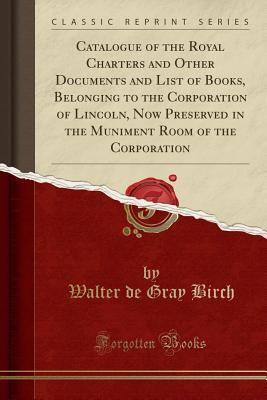 Download Catalogue of the Royal Charters and Other Documents and List of Books, Belonging to the Corporation of Lincoln, Now Preserved in the Muniment Room of the Corporation (Classic Reprint) - Walter De Gray Birch | PDF