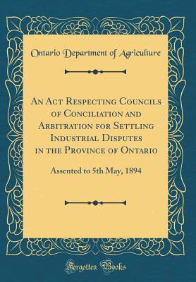 Full Download An ACT Respecting Councils of Conciliation and Arbitration for Settling Industrial Disputes in the Province of Ontario: Assented to 5th May, 1894 (Classic Reprint) - Ontario Department of Agriculture | PDF