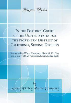 Read Online In the District Court of the United States for the Northern District of California, Second Division: Spring Valley Water Company, Plaintiff, vs. City and County of San Francisco, Et Al., Defendants (Classic Reprint) - Spring Valley Water Company file in PDF