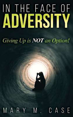 Read Online In the Face of Adversity: Giving Up Is Not an Option! - Mary M Case file in PDF