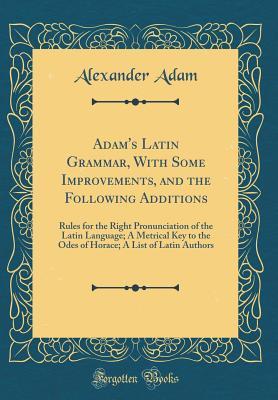 Read Online Adam's Latin Grammar, with Some Improvements, and the Following Additions: Rules for the Right Pronunciation of the Latin Language; A Metrical Key to the Odes of Horace; A List of Latin Authors (Classic Reprint) - Alexander Adam file in PDF