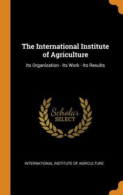 Read Online The International Institute of Agriculture: Its Organization - Its Work - Its Results - International Institute of Agriculture | ePub