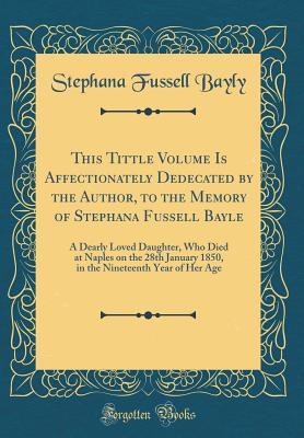 Full Download This Tittle Volume Is Affectionately Dedecated by the Author, to the Memory of Stephana Fussell Bayle: A Dearly Loved Daughter, Who Died at Naples on the 28th January 1850, in the Nineteenth Year of Her Age (Classic Reprint) - Stephana Fussell Bayly file in ePub