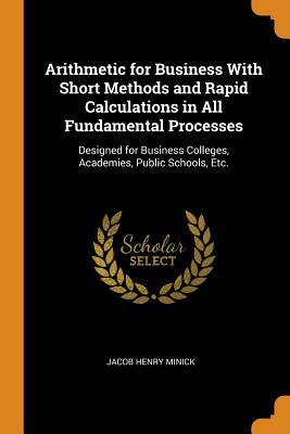 Read Online Arithmetic for Business with Short Methods and Rapid Calculations in All Fundamental Processes: Designed for Business Colleges, Academies, Public Schools, Etc. - Jacob Henry Minick file in PDF