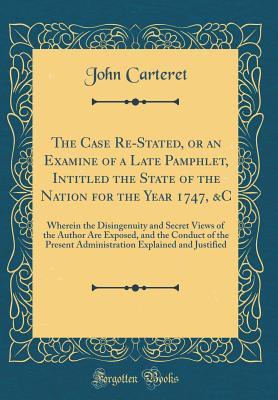 Read Online The Case Re-Stated, or an Examine of a Late Pamphlet, Intitled the State of the Nation for the Year 1747, &c: Wherein the Disingenuity and Secret Views of the Author Are Exposed, and the Conduct of the Present Administration Explained and Justified - John Carteret | ePub