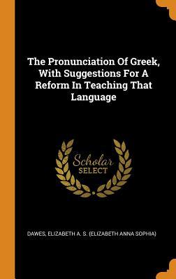 Read Online The Pronunciation of Greek, with Suggestions for a Reform in Teaching That Language - Elizabeth a S (Elizabeth Anna S Dawes | PDF