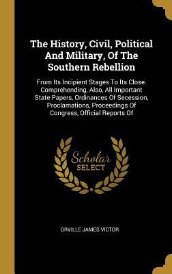 Download The History, Civil, Political And Military, Of The Southern Rebellion: From Its Incipient Stages To Its Close. Comprehending, Also, All Important State Papers, Ordinances Of Secession, Proclamations, Proceedings Of Congress, Official Reports Of - Orville James Victor | ePub
